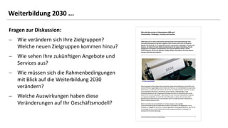 42
42
Fragen zur Diskussion:
− Wie verändern sich Ihre Zielgruppen?
Welche neuen Zielgruppen kommen hinzu?
− Wie sehen Ihre zukünftigen Angebote und
Services aus?
− Wie müssen sich die Rahmenbedingungen
mit Blick auf die Weiterbildung 2030
verändern?
− Welche Auswirkungen haben diese
Veränderungen auf Ihr Geschäftsmodell?
Weiterbildung 2030 ...
 