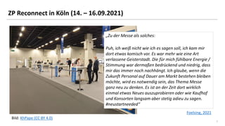 7
7
ZP Reconnect in Köln (14. – 16.09.2021)
Bild: KhPape (CC BY 4.0)
Foelsing, 2021
„Zu der Messe als solches:
Puh, ich weiß nicht wie ich es sagen soll, ich kam mir
dort etwas komisch vor. Es war mehr wie eine Art
verlassene Geisterstadt. Die für mich fühlbare Energie /
Stimmung war dermaßen bedrückend und niedrig, dass
mir das immer noch nachhängt. Ich glaube, wenn die
Zukunft Personal auf Dauer am Markt bestehen bleiben
möchte, wird es notwendig sein, das Thema Messe
ganz neu zu denken. Es ist an der Zeit dort wirklich
einmal etwas Neues auszuprobieren oder wie Kaufhof
und Konsorten langsam aber stetig adieu zu sagen.
#neustartneeded“
 