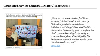 9
9
Corporate Learning Camp #CLC21 (09./ 10.09.2021)
Starke, 2021
„Wenn es um interessierten fachlichen
Austausch, leidenschaftlich-lernlustige
Diskussion, intrinsisch motivierte
Initiativen und ein geteiltes Verständnis
einer guten Community geht, empfinde ich
die Corporate Learning Community in
unserem Fachgebiet als einzigartig. Die
Herbst-Ausgabe hat mir das wieder ganz
deutlich werden lassen.“
 