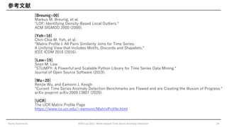 参考文献
[Breunig+00]
Markus M. Breunig, et al.
"LOF: Identifying Density-Based Local Outliers.“
ACM SIGMOD 2000 (2000).
[Yeh+16]
Chin-Chia M. Yeh, et al.
"Matrix Profile I: All Pairs Similarity Joins for Time Series:
A Unifying View that Includes Motifs, Discords and Shapelets.“
IEEE ICDM 2016 (2016).
[Law+19]
Sean M. Law
"STUMPY: A Powerful and Scalable Python Library for Time Series Data Mining.“
Journal of Open Source Software (2019).
[Wu+20]
Renjie Wu, and Eamonn J. Keogh
"Current Time Series Anomaly Detection Benchmarks are Flawed and are Creating the Illusion of Progress.“
arXiv preprint arXiv:2009.13807 (2020).
[UCR]
The UCR Matrix Profile Page
https://www.cs.ucr.edu/~eamonn/MatrixProfile.html
Genta Yoshimura KDD Cup 2021: Multi-dataset Time Series Anomaly Detection 24
 