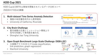 KDD Cup 2021
KDD Cupは1997年以降毎年開催されているデータ分析コンペ
25回目の今回は3課題
1. Multi-dataset Time Series Anomaly Detection
• 複数の単変量時系列から異常検知
• University of California, Riverside
2. City Brain Challenge
• 都市規模の交通シミュレーション環境上で
信号を制御して車両数を最大化
• Shanghai Jiao Tong University
3. Open Graph Benchmark Large-Scale Challenge (OGB-LSC)
• 大規模グラフの3タスク(node classification,
link prediction, graph regression)
• Stanford University
Genta Yoshimura KDD Cup 2021: Multi-dataset Time Series Anomaly Detection 3
 