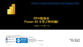 シニア テクニカル アーキテクト
清水 優吾（しみず ゆうご） / 株式会社セカンドファクトリー
@yugoes1021
yugoes1021 Microsoft MVP
for Data Platform - Power BI
(2017.02 -)
RPA勉強会
Power BI を学ぶ特別編！
～ BI使いへの第一歩～
2021-09-24
RPA 勉強会
2021/09/24 RPA 勉強会 1
https://www.slideshare.net/yugoes1021
 