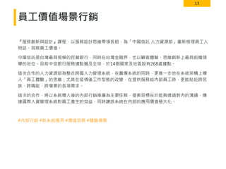 13
員工價值場景行銷
『服務創新與設計』課程，以服務設計思維帶領各組，為「中國信託 人力資源部」重新梳理員工人
物誌、洞察員工價值。
中國信託是台灣最具規模的民營銀行，同時在台灣金融界，也以顧客體驗、思維創新上最具前瞻領
導的地位。目前中信銀行服務據點遍及全球，於14個國家及地區設有268處據點。
這次合作的人力資源部為整合跨國人力管理系統，在籌備系統的同時，更進一步地在系統架構上導
入「員工體驗」的思維；尤其在疫情後工作型態的改變，在提供服務給內部員工時，更能貼近跨民
族、跨職能、跨場景的各項需求。
這次的合作，將以系統導入後的內部行銷推廣為主要任務，提案目標在於能夠透過對內的溝通，傳
達國際人資管理系統對員工產生的效益，同時讓該系統在內部的應用價值極大化。
#內部行銷 #新系統應用 #價值洞察 #體驗場景
 