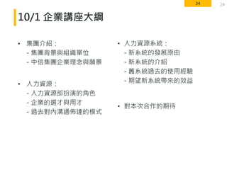 24
10/1 企業講座大綱
• 集團介紹：
- 集團背景與組織單位
- 中信集團企業理念與願景
• 人力資源：
- 人力資源部扮演的角色
- 企業的選才與用才
- 過去對內溝通佈達的模式
24
• 人力資源系統：
- 新系統的發展原由
- 新系統的介紹
- 舊系統過去的使用經驗
- 期望新系統帶來的效益
• 對本次合作的期待
 