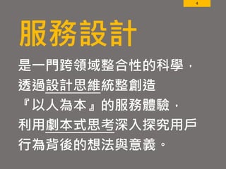 4
服務設計
是一門跨領域整合性的科學，
透過設計思維統整創造
『以人為本』的服務體驗，
利用劇本式思考深入探究用戶
行為背後的想法與意義。
 