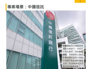 6
專案場景：中國信託
中國信託是台灣最具規
模的民營銀行，同時在
台灣金融界，也以顧客
體驗、思維創新上最具
前瞻領導的地位。目前
中信銀行服務據點遍及
全球，於14個國家及地
區設有268處據點。
 