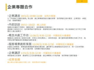 7
企業專題合作
-企業講座 10/1(五) 10:00-11:00．台科大教室
以『內部員工的數位服務』為主題，請企業專員用60分鐘的時間，為同學建立基本概念：企業理念、HRIS
介紹、組織與職能。
-內部訪談 10/11~10/22．線上訪談
推薦12位橫跨不同單位、職務的員工，參與專案的深度訪談。
透過線上視訊的方式，由同學們進行提問訪談，透過每位45分鐘的深度訪談，用以採集員工在不同工作場
景的人資支援需求。
-概念共創工作坊 11/26(五) 9:30-12:30．中國信託大會議室
推薦6位企劃部或人資部的成員，來到3小時的課堂上，參與到各組，進行創新服務場景的共創工作坊，為
同學從業界觀點提供更豐富的創新啟發。
-服務場景創新策展 12/24(五) 9:30-12:30．中國信託大會議室
計畫在企業場域，舉辦服務場景創新提案的概念展，讓同學可以模擬概念的呈現方式，用一天的快閃展，
來與企業的關係人，進行互動評價，收集關於概念的建議。
-企業講評 1/15(五) 9:30-12:30．中國信託大會議室
策展後修正的提案，最後再以正式的提案會議，請企業關係人作為評審，為同學進行講評建議。
-成果表揚
請企業主評選出最佳方案1-3名，提供獎狀作為鼓勵。
 