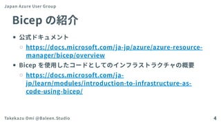Bicepの紹介
公式ドキュメント
https://docs.microsoft.com/ja-jp/azure/azure-resource-
manager/bicep/overview
Bicep を使用したコードとしてのインフラストラクチャの概要
https://docs.microsoft.com/ja-
jp/learn/modules/introduction-to-infrastructure-as-
code-using-bicep/
Japan Azure User Group
Takekazu Omi @Baleen.Studio 4
 