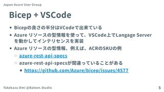 Bicep+VSCode
Bicepの良さの半分はVCodeで出来ている
Azureリソースの型情報を使って、VSCode上でLangageServer
を動かしてインテリセンスを実装
Azureリソースの型情報、例えば、ACRのSKUの例
azure-rest-api-specs
azure-rest-api-specsが間違っていることがある
https://github.com/Azure/bicep/issues/4577
Japan Azure User Group
Takekazu Omi @Baleen.Studio 5
 