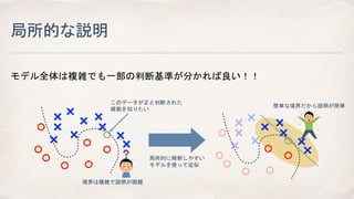 局所的な説明
モデル全体は複雑でも一部の判断基準が分かれば良い！！
このデータが正と判断された
根拠を知りたい
境界は複雑で説明が困難
局所的に解釈しやすい
モデルを使って近似
簡単な境界だから説明が簡単
 
