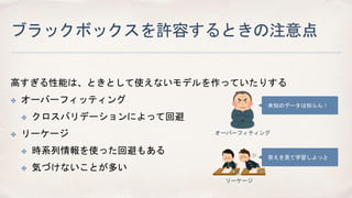 ブラックボックスを許容するときの注意点
高すぎる性能は、ときとして使えないモデルを作っていたりする
✤ オーバーフィッティング
✤ クロスバリデーションによって回避
✤ リーケージ
✤ 時系列情報を使った回避もある
✤ 気づけないことが多い
未知のデータは知らん！
オーバーフィティング
答えを見て学習しよっと
リーケージ
 