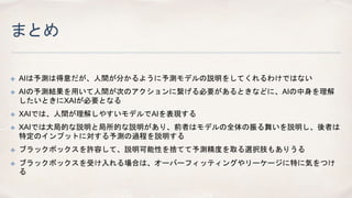まとめ
✤ AIは予測は得意だが、人間が分かるように予測モデルの説明をしてくれるわけではない
✤ AIの予測結果を用いて人間が次のアクションに繋げる必要があるときなどに、AIの中身を理解
したいときにXAIが必要となる
✤ XAIでは、人間が理解しやすいモデルでAIを表現する
✤ XAIでは大局的な説明と局所的な説明があり、前者はモデルの全体の振る舞いを説明し、後者は
特定のインプットに対する予測の過程を説明する
✤ ブラックボックスを許容して、説明可能性を捨てて予測精度を取る選択肢もありうる
✤ ブラックボックスを受け入れる場合は、オーバーフィッティングやリーケージに特に気をつけ
る
 