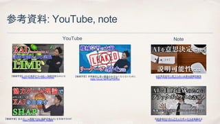 参考資料: YouTube, note
目的達成のためにブラックボックスを許容する
https://note.com/kenichiro/n/n1be20b7897b2
AIを意思決定に使うために必要な説明可能性
https://note.com/kenichiro/n/n620bb074d0b0
【機械学習】XAIを実現するLIME ~ 説明可能なAIとは
https://youtu.be/LCdxKGVGN4c
【機械学習】協力ゲーム理論でXAI (説明可能なAI) を目指すSHAP
https://youtu.be/6iq4R_NJqKE
【機械学習】非現実的に高い精度のモデルにならないために
リーケージを避ける方法
https://youtu.be/vrcai7QvVn0
YouTube Note
 