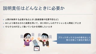 説明責任はどんなときに必要か
✤ 人間が納得する必要があるとき (医療現場や犯罪予防など)
✤ AIにより導き出された結果を用いて、次に何かしらのアクションを人間起こすとき
✤ そもそもAIが正しく動いているかを理解したいとき
ブラックボックスなAIの導き出した
答えを信じて会社が潰れた
 