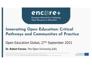 This project has been funded with support from the European Commission. This publication reflects the views only of the authors, and the Commission
cannot be held responsible for any use which may be made of the information contained therein.
This document is licensed under a Creative Commons Attribution-ShareAlike 4.0 International license except where otherwise noted.
Innovating Open Education: Critical
Pathways and Communities of Practice
Open Education Global, 27th September 2021
Dr. Robert Farrow, The Open University (UK)
 