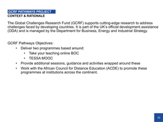 10
CONTEXT & RATIONALE
GCRF PATHWAYS PROJECT
The Global Challenges Research Fund (GCRF) supports cutting-edge research to address
challenges faced by developing countries. It is part of the UK’s official development assistance
(ODA) and is managed by the Department for Business, Energy and Industrial Strategy.
GCRF Pathways Objectives:
• Deliver two programmes based around:
• Take your teaching online BOC
• TESSA MOOC
• Provide additional sessions, guidance and activities wrapped around these
• Work with the African Council for Distance Education (ACDE) to promote these
programmes at institutions across the continent.
 