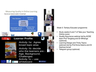 Week 5: Tertiary Educator programme
• Study weeks 6 and 7 of Take your Teaching
Online (core)
• Quality Assurance webinar led by ACDE
team Prof Tanglang and Dr Mhlanga
(optional)
• Learning Design and Tricky Topics
webinars led by Prof Anne Adams and Dr
Nashwa Ismail
• Telegram group (optional)
 