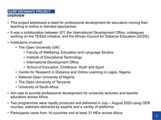 2
OVERVIEW
GCRF PATHWAYS PROJECT
• This project addressed a need for professional development for educators moving their
teaching to online or blended approaches.
• It was a collaboration between IET, the International Development Office, colleagues
working on the TESSA initiative, and the African Council for Distance Education (ACDE).
• Institutions involved:
• The Open University (UK)
• Faculty of Wellbeing, Education and Language Studies
• Institute of Educational Technology
• International Development Office
• School of Education, Childhood, Youth and Sport
• Centre for Research in Distance and Online Learning in Lagos, Nigeria
• National Open University of Nigeria
• The Open University of Tanzania
• University of South Africa
• Aim was to provide professional development for university lecturers and teacher
educators across Africa.
• Two programmes were rapidly produced and delivered in July – August 2020 using OER
courses, webinars delivered by experts and a variety of platforms.
• Participants came from 16 countries and at least 31 HEIs across Africa
 
