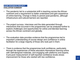 23
EVALUATION SUMMARY
GCRF PATHWAYS PROJECT
• The pandemic led to a substantial shift in teaching across the African
continent and a requirement to better understand and gain experience
of online learning. Change is likely to persist post-pandemic, although
infrastructure and cultural barriers are reported.
• The project surveys, interviews and the data generated through
interactions that occurred in the programmes can be analysed further to
explore challenges and opportunities for online and blended learning
across the African continent and globally.
• The evaluation data provides evidence that the programmes led to
important understanding of course design and confidence in online
facilitation for a large majority of those who took part in them.
• There is evidence that the programmes built confidence, particularly
through the experiences of these educators themselves learning online
with well-designed materials, and engaging with platforms and experts.
A pre-post measurement of self-reported confidence levels shows
improvement for those who started with low confidence.
 