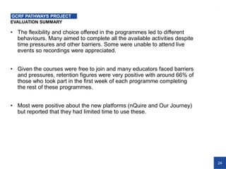 24
EVALUATION SUMMARY
GCRF PATHWAYS PROJECT
• The flexibility and choice offered in the programmes led to different
behaviours. Many aimed to complete all the available activities despite
time pressures and other barriers. Some were unable to attend live
events so recordings were appreciated.
• Given the courses were free to join and many educators faced barriers
and pressures, retention figures were very positive with around 66% of
those who took part in the first week of each programme completing
the rest of these programmes.
• Most were positive about the new platforms (nQuire and Our Journey)
but reported that they had limited time to use these.
 