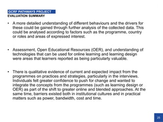 25
EVALUATION SUMMARY
GCRF PATHWAYS PROJECT
• A more detailed understanding of different behaviours and the drivers for
these could be gained through further analysis of the collected data. This
could be analysed according to factors such as the programme, country
or roles and areas of expressed interest.
• Assessment, Open Educational Resources (OER), and understanding of
technologies that can be used for online learning and learning design
were areas that learners reported as being particularly valuable.
• There is qualitative evidence of current and expected impact from the
programmes on practices and strategies, particularly in the interviews.
Individuals felt greater confidence to push for change and wanted to
integrate the concepts from the programmes (such as learning design or
OER) as part of the shift to greater online and blended approaches. At the
same time, barriers existed both in institutional cultures and in practical
matters such as power, bandwidth, cost and time.
 