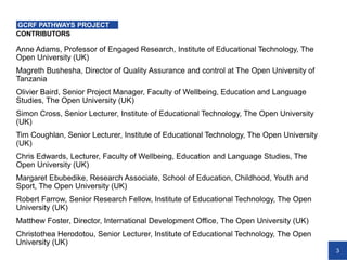 3
CONTRIBUTORS
Anne Adams, Professor of Engaged Research, Institute of Educational Technology, The
Open University (UK)
Magreth Bushesha, Director of Quality Assurance and control at The Open University of
Tanzania
Olivier Baird, Senior Project Manager, Faculty of Wellbeing, Education and Language
Studies, The Open University (UK)
Simon Cross, Senior Lecturer, Institute of Educational Technology, The Open University
(UK)
Tim Coughlan, Senior Lecturer, Institute of Educational Technology, The Open University
(UK)
Chris Edwards, Lecturer, Faculty of Wellbeing, Education and Language Studies, The
Open University (UK)
Margaret Ebubedike, Research Associate, School of Education, Childhood, Youth and
Sport, The Open University (UK)
Robert Farrow, Senior Research Fellow, Institute of Educational Technology, The Open
University (UK)
Matthew Foster, Director, International Development Office, The Open University (UK)
Christothea Herodotou, Senior Lecturer, Institute of Educational Technology, The Open
University (UK)
GCRF PATHWAYS PROJECT
 