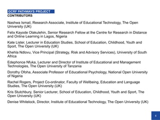 4
Nashwa Ismail, Research Associate, Institute of Educational Technology, The Open
University (UK)
Felix Kayode Olakulehin, Senior Research Fellow at the Centre for Research in Distance
and Online Learning in Lagos, Nigeria
Kate Lister, Lecturer in Education Studies, School of Education, Childhood, Youth and
Sport, The Open University (UK)
Khehla Ndlovu, Vice Principal (Strategy, Risk and Advisory Services), University of South
Africa
Edephonce Nfuka, Lecturer and Director of Institute of Educational and Management
Technologies, The Open University of Tanzania
Dorothy Ofoha, Associate Professor of Educational Psychology, National Open University
of Nigeria
Rachel Rogers, Project Co-ordinator, Faculty of Wellbeing, Education and Language
Studies, The Open University (UK)
Kris Stutchbury, Senior Lecturer, School of Education, Childhood, Youth and Sport, The
Open University (UK)
Denise Whitelock, Director, Institute of Educational Technology, The Open University (UK)
CONTRIBUTORS
GCRF PATHWAYS PROJECT
 