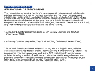 5
OPEN LEARNING IN THE AGE OF PANDEMIC
GCRF PATHWAYS PROJECT
This presentation reports the results of a recent open education research collaboration
between The African Council for Distance Education and The Open University (UK).
Pathways to Learning: new approaches in higher education (OpenLearn, 2020a) hosted
two free professional development programmes for university lecturers, instructional
designers, technical and professional staff, managers, and heads of department who share
responsibility for providing quality distance and online learning.
• A Teacher Educator programme, Skills for 21st Century Learning and Teaching
(OpenLearn, 2020b)
• A Tertiary Educator programme, Take Your Teaching Online (OpenLearn, 2020c)
The courses ran over six weeks between 13th July and 20th August, 2020, and was
contextualized by a rapid rollout of online learning during the Coronavirus pandemic. The
programmes combined a course of study using OER materials with supplementary
activities including a total of 12 webinars and interactive events alongside use of new
platforms created by The Open University’s Institute of Educational Technology: nQuire
(Herodotou et al., 2018) and Our Journey (Coughlan et al., 2019).
 