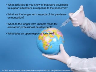 CC BY Jernej Furman https://www.flickr.com/photos/91261194@N06/49754054057
• What activities do you know of that were developed
to support educators in response to the pandemic?
• What are the longer term impacts of the pandemic
on education?
• What do the longer term impacts mean for
educators’ professional development?
• What does an open response look like?
 