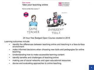 8
24 hour free Badged Open Course created in 2018
Learning outcomes include:
• identify the differences between teaching online and teaching in a face-to-face
environment
• make informed decisions when choosing new tools and pedagogies for online
teaching
• Understanding how to make accessible learning content
• identify benefits and challenges of teaching online
• making use of social networks and open educational resources
• devise and evaluating approaches to online teaching.
 