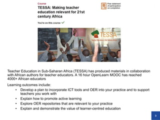9
Teacher Education in Sub-Saharan Africa (TESSA) has produced materials in collaboration
with African authors for teacher educators. A 16 hour OpenLearn MOOC has reached
4000+ African educators
Learning outcomes include:
• Develop a plan to incorporate ICT tools and OER into your practice and to support
teachers you work with
• Explain how to promote active learning
• Explore OER repositories that are relevant to your practice
• Explain and demonstrate the value of learner-centred education
 