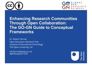 Enhancing Research Communities
Through Open Collaboration:
The GO-GN Guide to Conceptual
Frameworks
Dr. Robert Farrow
Open Education Research Hub
Institute of Educational Technology
The Open University, UK
rob.farrow@open.ac.uk
@philosopher1978
 