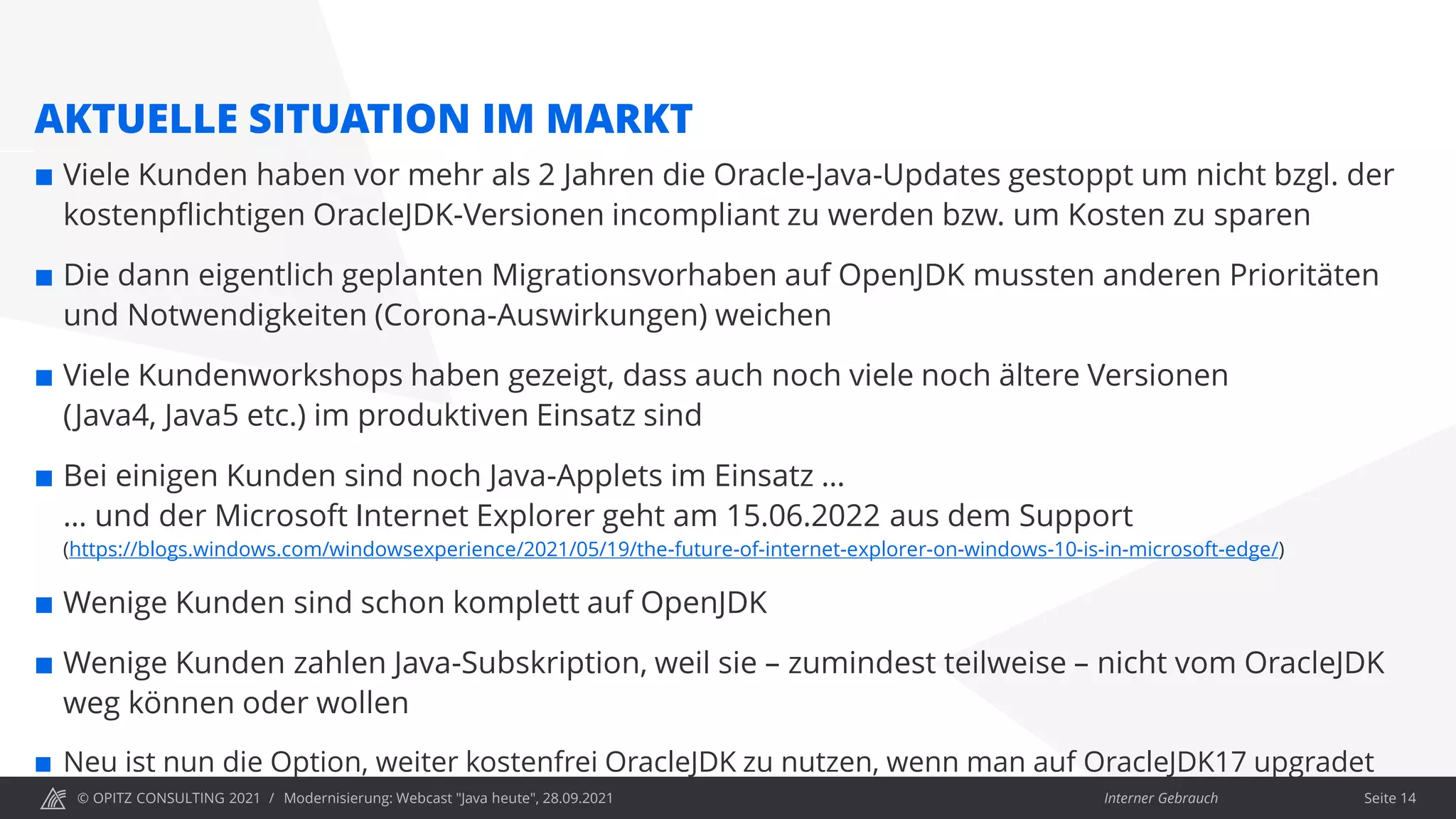 © OPITZ CONSULTING 2021 / Interner Gebrauch
Modernisierung: Webcast "Java heute", 28.09.2021
AKTUELLE SITUATION IM MARKT
 Viele Kunden haben vor mehr als 2 Jahren die Oracle-Java-Updates gestoppt um nicht bzgl. der
kostenpflichtigen OracleJDK-Versionen incompliant zu werden bzw. um Kosten zu sparen
 Die dann eigentlich geplanten Migrationsvorhaben auf OpenJDK mussten anderen Prioritäten
und Notwendigkeiten (Corona-Auswirkungen) weichen
 Viele Kundenworkshops haben gezeigt, dass auch noch viele noch ältere Versionen
(Java4, Java5 etc.) im produktiven Einsatz sind
 Bei einigen Kunden sind noch Java-Applets im Einsatz …
… und der Microsoft Internet Explorer geht am 15.06.2022 aus dem Support
(https://blogs.windows.com/windowsexperience/2021/05/19/the-future-of-internet-explorer-on-windows-10-is-in-microsoft-edge/)
 Wenige Kunden sind schon komplett auf OpenJDK
 Wenige Kunden zahlen Java-Subskription, weil sie – zumindest teilweise – nicht vom OracleJDK
weg können oder wollen
 Neu ist nun die Option, weiter kostenfrei OracleJDK zu nutzen, wenn man auf OracleJDK17 upgradet
Seite 14
 