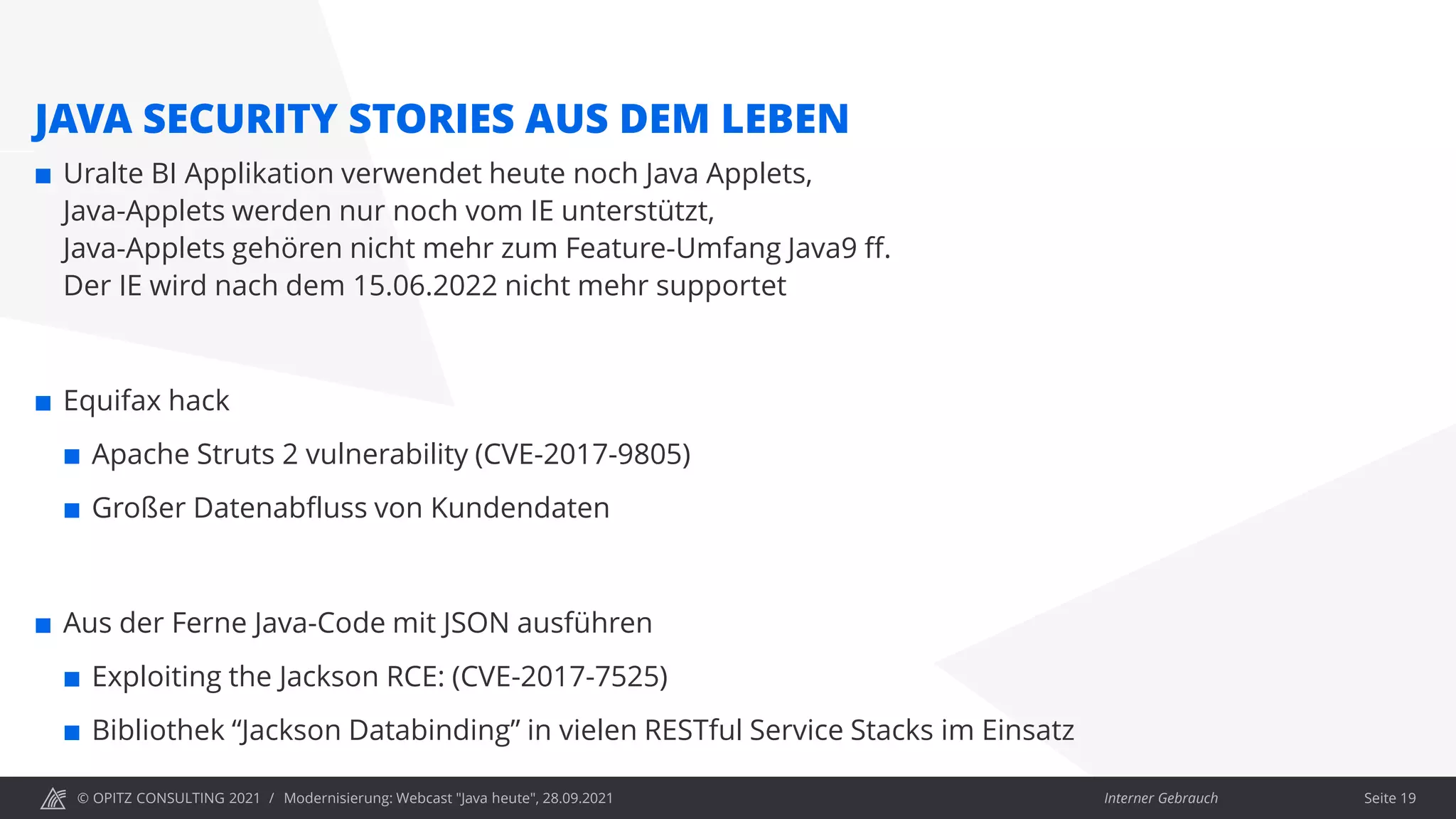 © OPITZ CONSULTING 2021 / Interner Gebrauch
Modernisierung: Webcast "Java heute", 28.09.2021
JAVA SECURITY STORIES AUS DEM LEBEN
 Uralte BI Applikation verwendet heute noch Java Applets,
Java-Applets werden nur noch vom IE unterstützt,
Java-Applets gehören nicht mehr zum Feature-Umfang Java9 ff.
Der IE wird nach dem 15.06.2022 nicht mehr supportet
 Equifax hack
 Apache Struts 2 vulnerability (CVE-2017-9805)
 Großer Datenabfluss von Kundendaten
 Aus der Ferne Java-Code mit JSON ausführen
 Exploiting the Jackson RCE: (CVE-2017-7525)
 Bibliothek “Jackson Databinding” in vielen RESTful Service Stacks im Einsatz
Seite 19
 