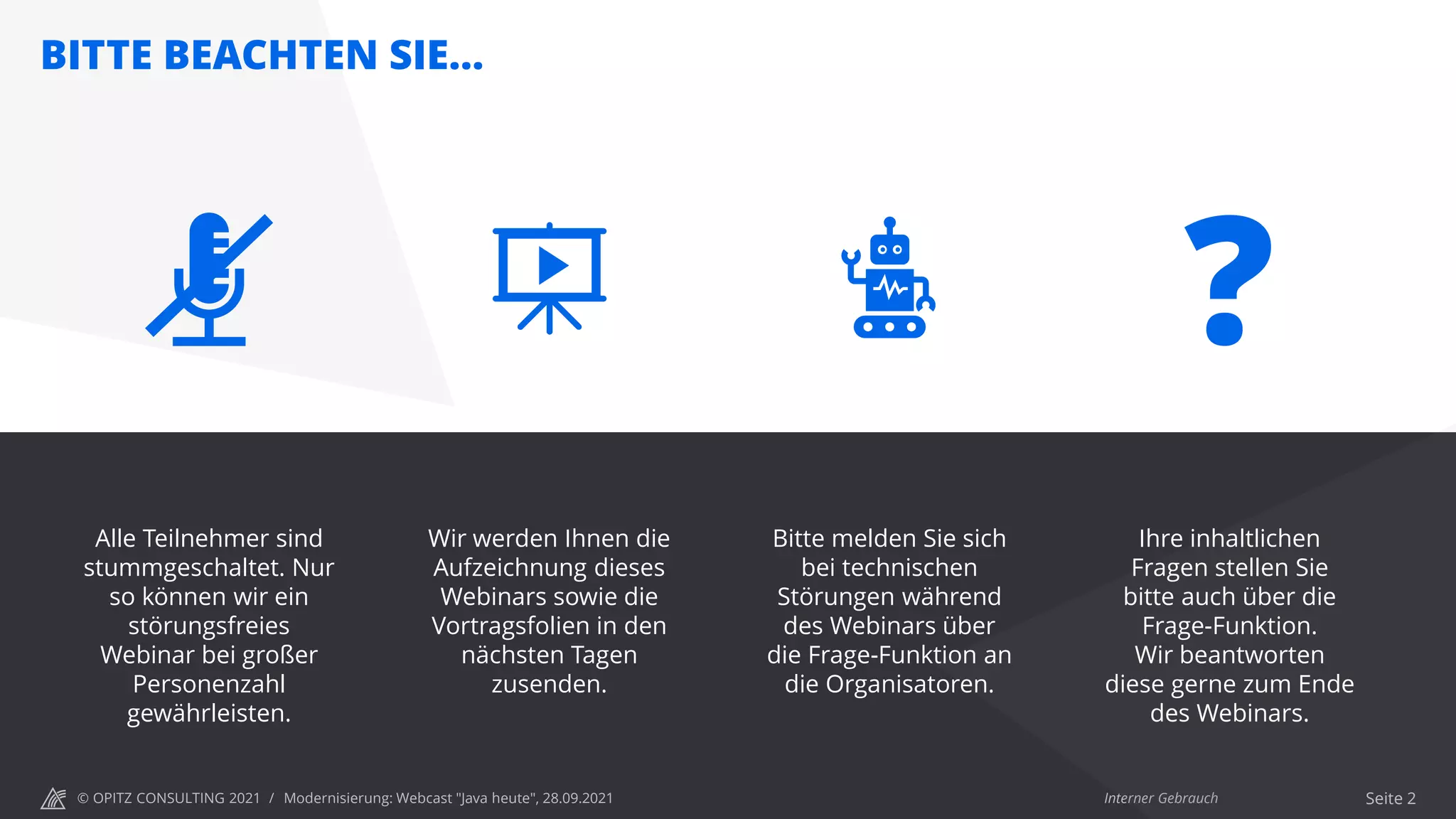 © OPITZ CONSULTING 2021 / Interner Gebrauch
BITTE BEACHTEN SIE…
Modernisierung: Webcast "Java heute", 28.09.2021 Seite 2
Wir werden Ihnen die
Aufzeichnung dieses
Webinars sowie die
Vortragsfolien in den
nächsten Tagen
zusenden.
Bitte melden Sie sich
bei technischen
Störungen während
des Webinars über
die Frage-Funktion an
die Organisatoren.
Ihre inhaltlichen
Fragen stellen Sie
bitte auch über die
Frage-Funktion.
Wir beantworten
diese gerne zum Ende
des Webinars.
?
Alle Teilnehmer sind
stummgeschaltet. Nur
so können wir ein
störungsfreies
Webinar bei großer
Personenzahl
gewährleisten.
 