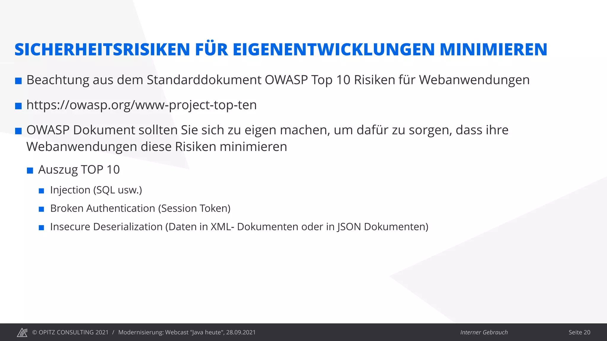 © OPITZ CONSULTING 2021 / Interner Gebrauch
Modernisierung: Webcast "Java heute", 28.09.2021 Seite 20
SICHERHEITSRISIKEN FÜR EIGENENTWICKLUNGEN MINIMIEREN
 Beachtung aus dem Standarddokument OWASP Top 10 Risiken für Webanwendungen
 https://owasp.org/www-project-top-ten
 OWASP Dokument sollten Sie sich zu eigen machen, um dafür zu sorgen, dass ihre
Webanwendungen diese Risiken minimieren
 Auszug TOP 10
 Injection (SQL usw.)
 Broken Authentication (Session Token)
 Insecure Deserialization (Daten in XML- Dokumenten oder in JSON Dokumenten)
 