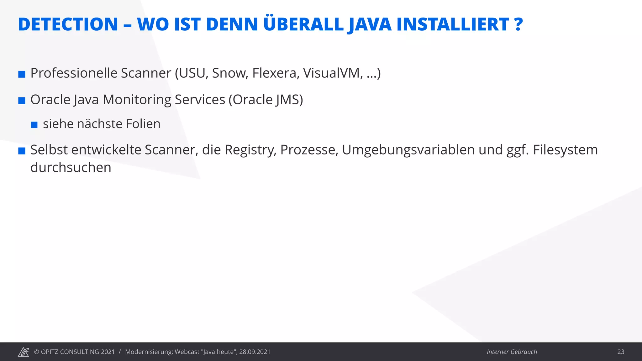 © OPITZ CONSULTING 2021 / Interner Gebrauch
DETECTION – WO IST DENN ÜBERALL JAVA INSTALLIERT ?
Modernisierung: Webcast "Java heute", 28.09.2021 23
 Professionelle Scanner (USU, Snow, Flexera, VisualVM, …)
 Oracle Java Monitoring Services (Oracle JMS)
 siehe nächste Folien
 Selbst entwickelte Scanner, die Registry, Prozesse, Umgebungsvariablen und ggf. Filesystem
durchsuchen
 