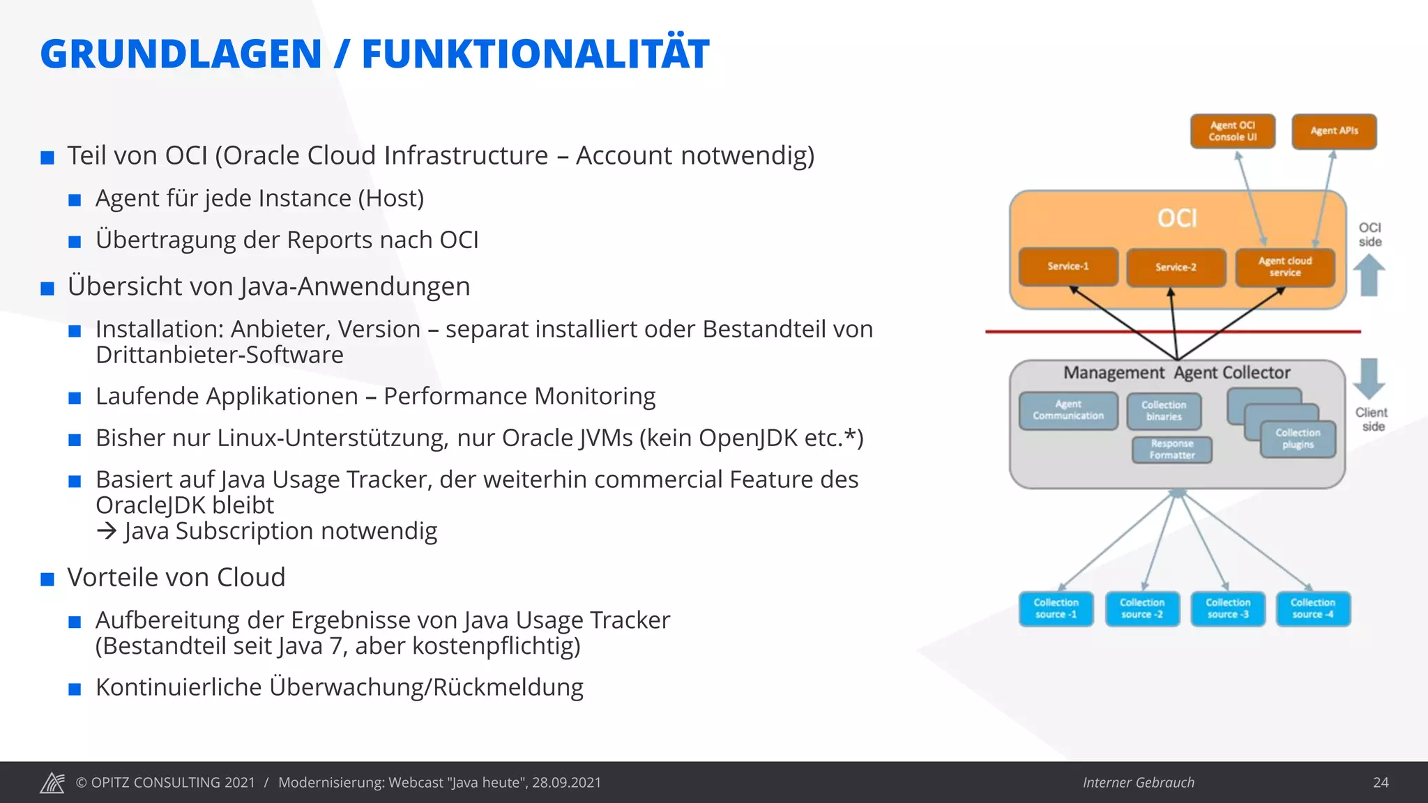 © OPITZ CONSULTING 2021 / Interner Gebrauch
GRUNDLAGEN / FUNKTIONALITÄT
Modernisierung: Webcast "Java heute", 28.09.2021 24
 Teil von OCI (Oracle Cloud Infrastructure – Account notwendig)
 Agent für jede Instance (Host)
 Übertragung der Reports nach OCI
 Übersicht von Java-Anwendungen
 Installation: Anbieter, Version – separat installiert oder Bestandteil von
Drittanbieter-Software
 Laufende Applikationen – Performance Monitoring
 Bisher nur Linux-Unterstützung, nur Oracle JVMs (kein OpenJDK etc.*)
 Basiert auf Java Usage Tracker, der weiterhin commercial Feature des
OracleJDK bleibt
→ Java Subscription notwendig
 Vorteile von Cloud
 Aufbereitung der Ergebnisse von Java Usage Tracker
(Bestandteil seit Java 7, aber kostenpflichtig)
 Kontinuierliche Überwachung/Rückmeldung
 