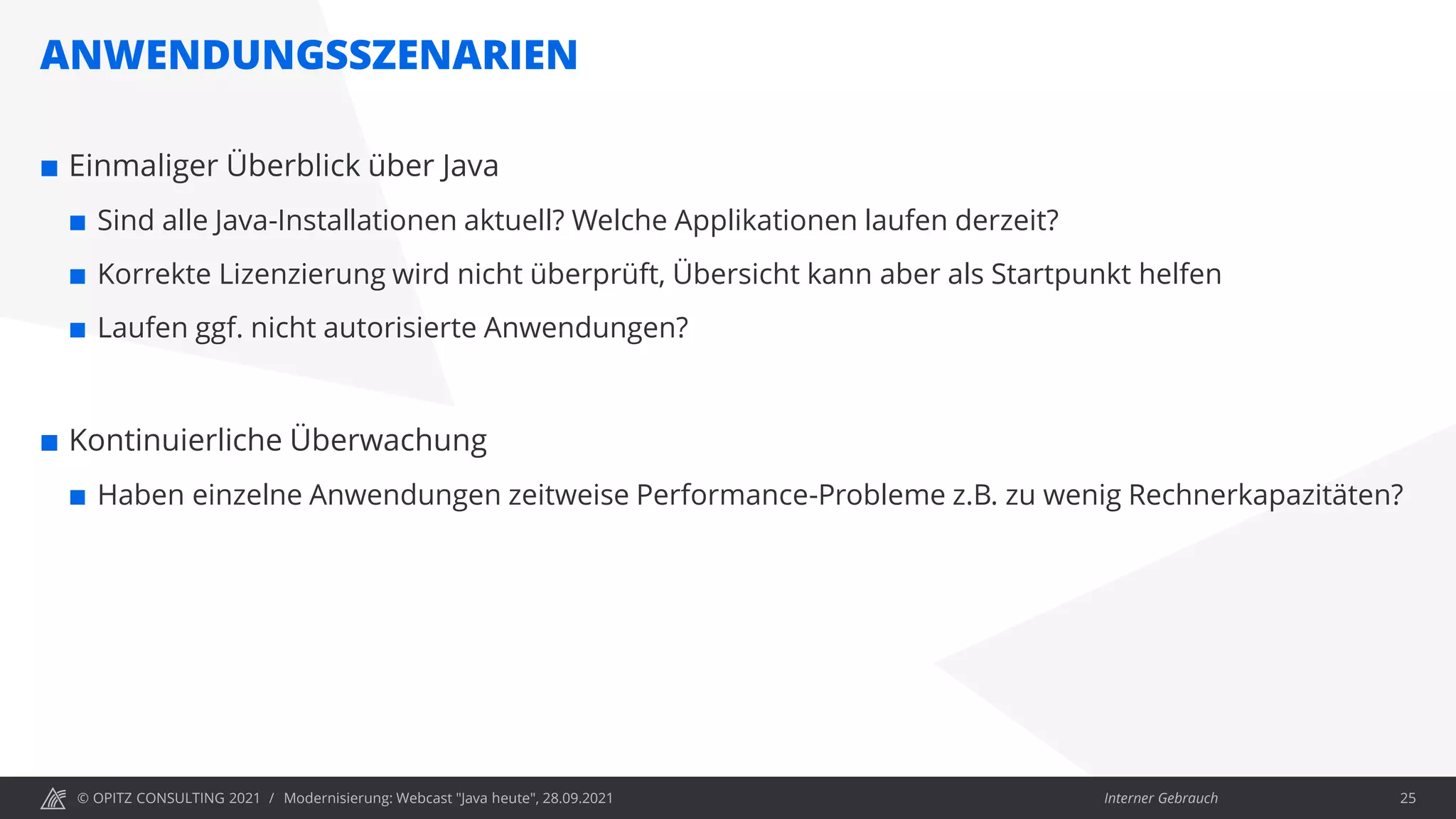 © OPITZ CONSULTING 2021 / Interner Gebrauch
ANWENDUNGSSZENARIEN
Modernisierung: Webcast "Java heute", 28.09.2021 25
 Einmaliger Überblick über Java
 Sind alle Java-Installationen aktuell? Welche Applikationen laufen derzeit?
 Korrekte Lizenzierung wird nicht überprüft, Übersicht kann aber als Startpunkt helfen
 Laufen ggf. nicht autorisierte Anwendungen?
 Kontinuierliche Überwachung
 Haben einzelne Anwendungen zeitweise Performance-Probleme z.B. zu wenig Rechnerkapazitäten?
 