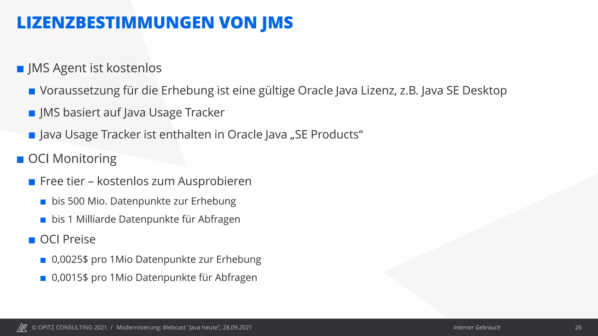 © OPITZ CONSULTING 2021 / Interner Gebrauch
LIZENZBESTIMMUNGEN VON JMS
Modernisierung: Webcast "Java heute", 28.09.2021 26
 JMS Agent ist kostenlos
 Voraussetzung für die Erhebung ist eine gültige Oracle Java Lizenz, z.B. Java SE Desktop
 JMS basiert auf Java Usage Tracker
 Java Usage Tracker ist enthalten in Oracle Java „SE Products“
 OCI Monitoring
 Free tier – kostenlos zum Ausprobieren
 bis 500 Mio. Datenpunkte zur Erhebung
 bis 1 Milliarde Datenpunkte für Abfragen
 OCI Preise
 0,0025$ pro 1Mio Datenpunkte zur Erhebung
 0,0015$ pro 1Mio Datenpunkte für Abfragen
 