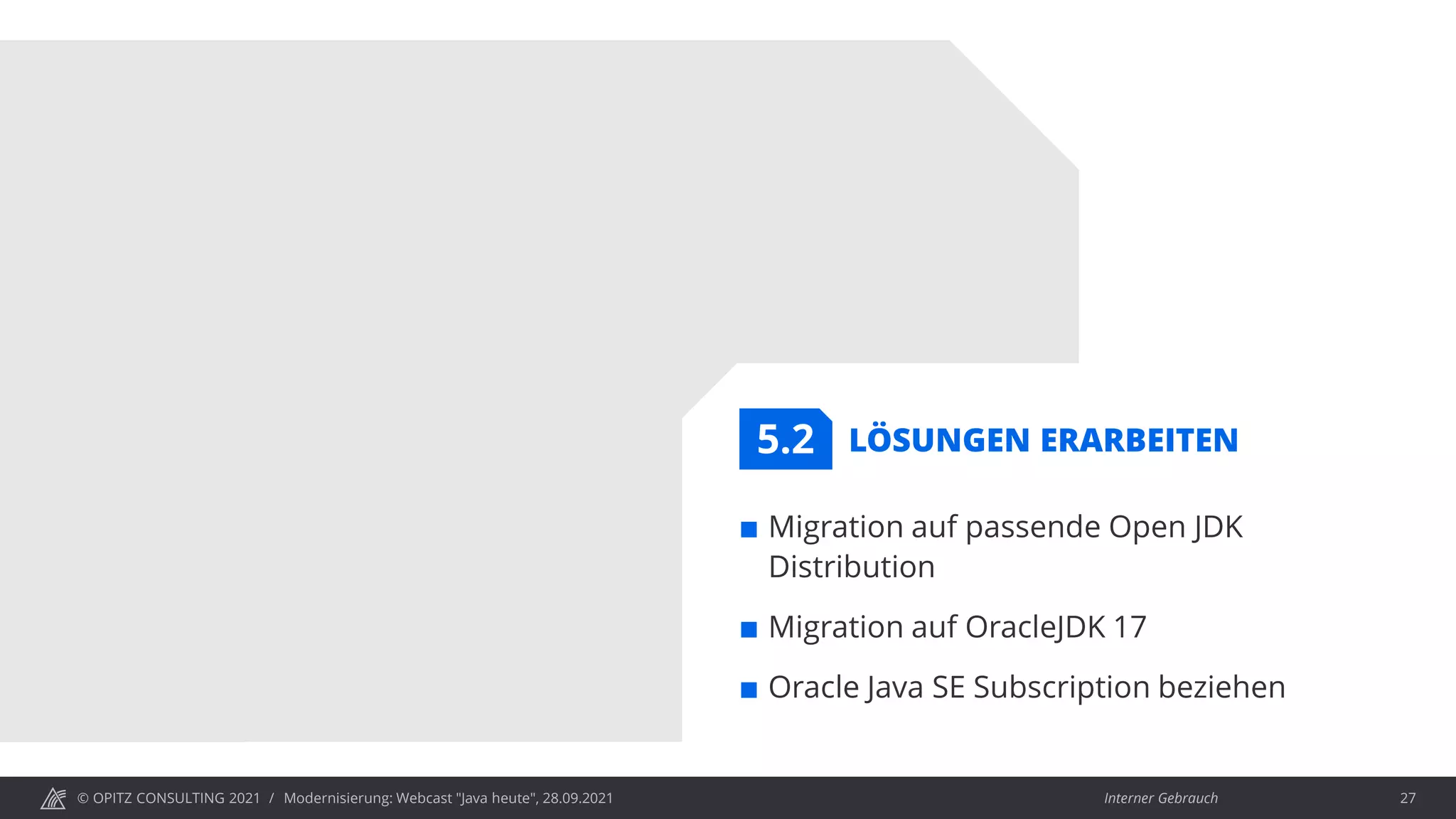 © OPITZ CONSULTING 2021 / Interner Gebrauch
Modernisierung: Webcast "Java heute", 28.09.2021 27
LÖSUNGEN ERARBEITEN
 Migration auf passende Open JDK
Distribution
 Migration auf OracleJDK 17
 Oracle Java SE Subscription beziehen
5.2
 