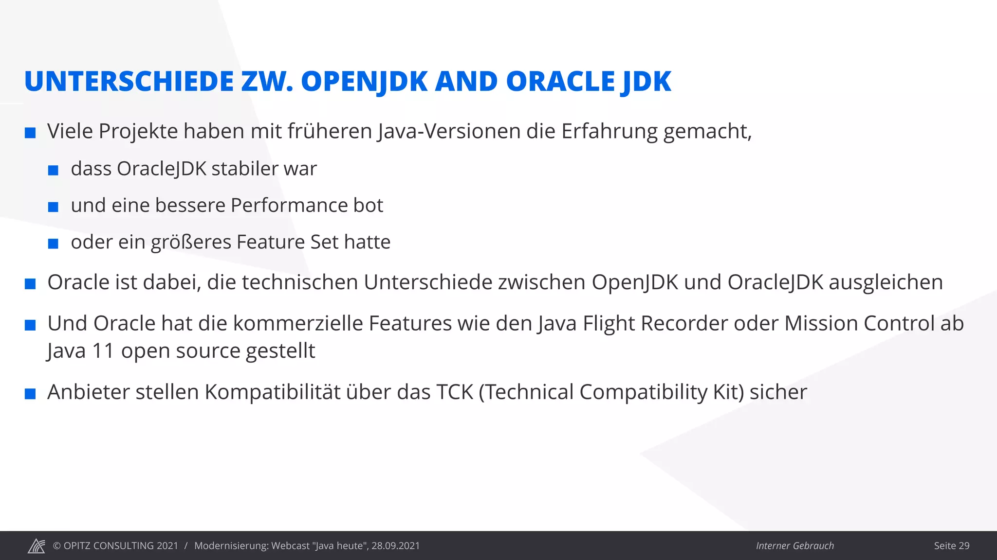 © OPITZ CONSULTING 2021 / Interner Gebrauch
Modernisierung: Webcast "Java heute", 28.09.2021
UNTERSCHIEDE ZW. OPENJDK AND ORACLE JDK
 Viele Projekte haben mit früheren Java-Versionen die Erfahrung gemacht,
 dass OracleJDK stabiler war
 und eine bessere Performance bot
 oder ein größeres Feature Set hatte
 Oracle ist dabei, die technischen Unterschiede zwischen OpenJDK und OracleJDK ausgleichen
 Und Oracle hat die kommerzielle Features wie den Java Flight Recorder oder Mission Control ab
Java 11 open source gestellt
 Anbieter stellen Kompatibilität über das TCK (Technical Compatibility Kit) sicher
Seite 29
 