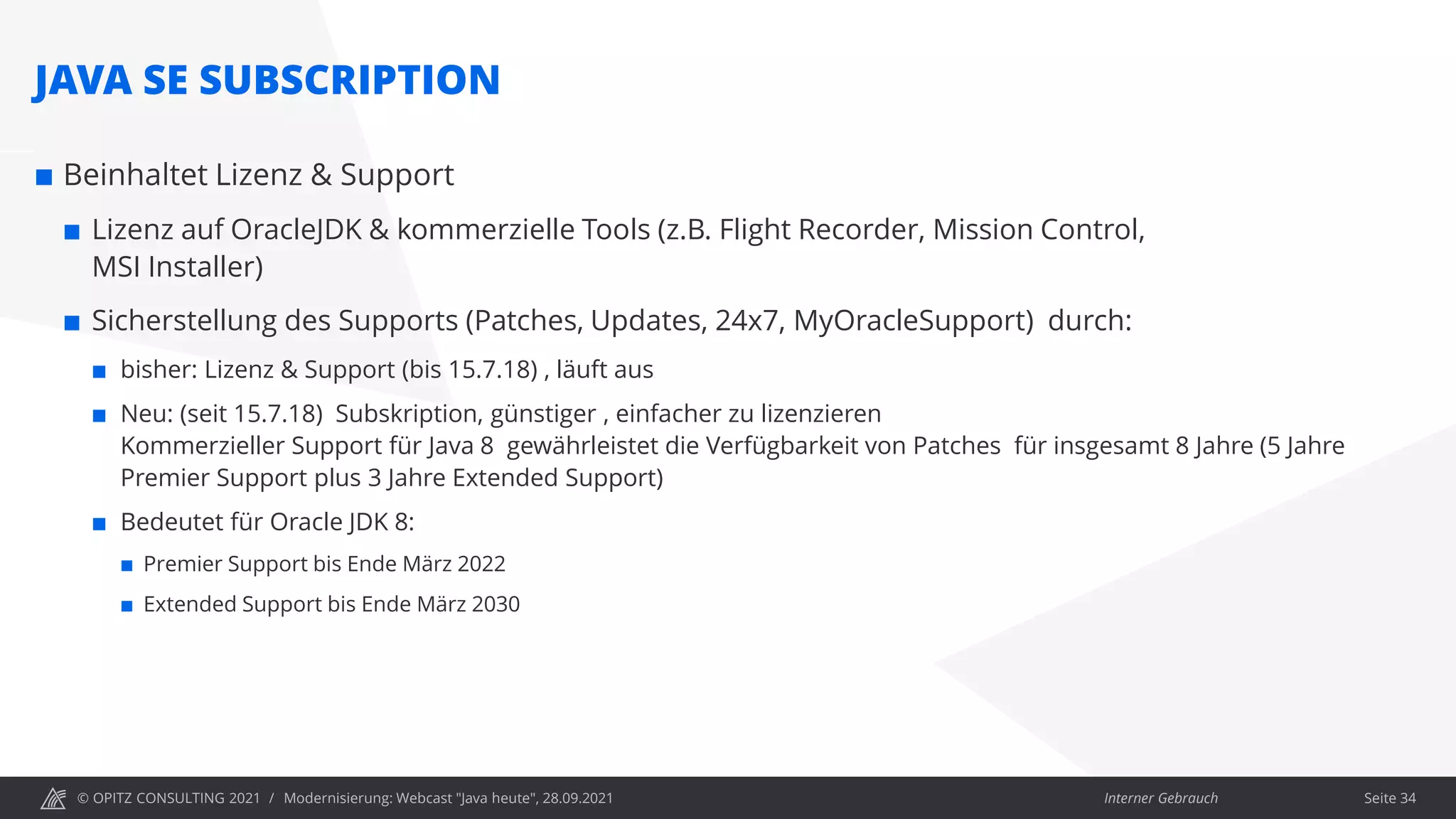 © OPITZ CONSULTING 2021 / Interner Gebrauch
Modernisierung: Webcast "Java heute", 28.09.2021
JAVA SE SUBSCRIPTION
 Beinhaltet Lizenz & Support
 Lizenz auf OracleJDK & kommerzielle Tools (z.B. Flight Recorder, Mission Control,
MSI Installer)
 Sicherstellung des Supports (Patches, Updates, 24x7, MyOracleSupport) durch:
 bisher: Lizenz & Support (bis 15.7.18) , läuft aus
 Neu: (seit 15.7.18) Subskription, günstiger , einfacher zu lizenzieren
Kommerzieller Support für Java 8 gewährleistet die Verfügbarkeit von Patches für insgesamt 8 Jahre (5 Jahre
Premier Support plus 3 Jahre Extended Support)
 Bedeutet für Oracle JDK 8:
 Premier Support bis Ende März 2022
 Extended Support bis Ende März 2030
Seite 34
 