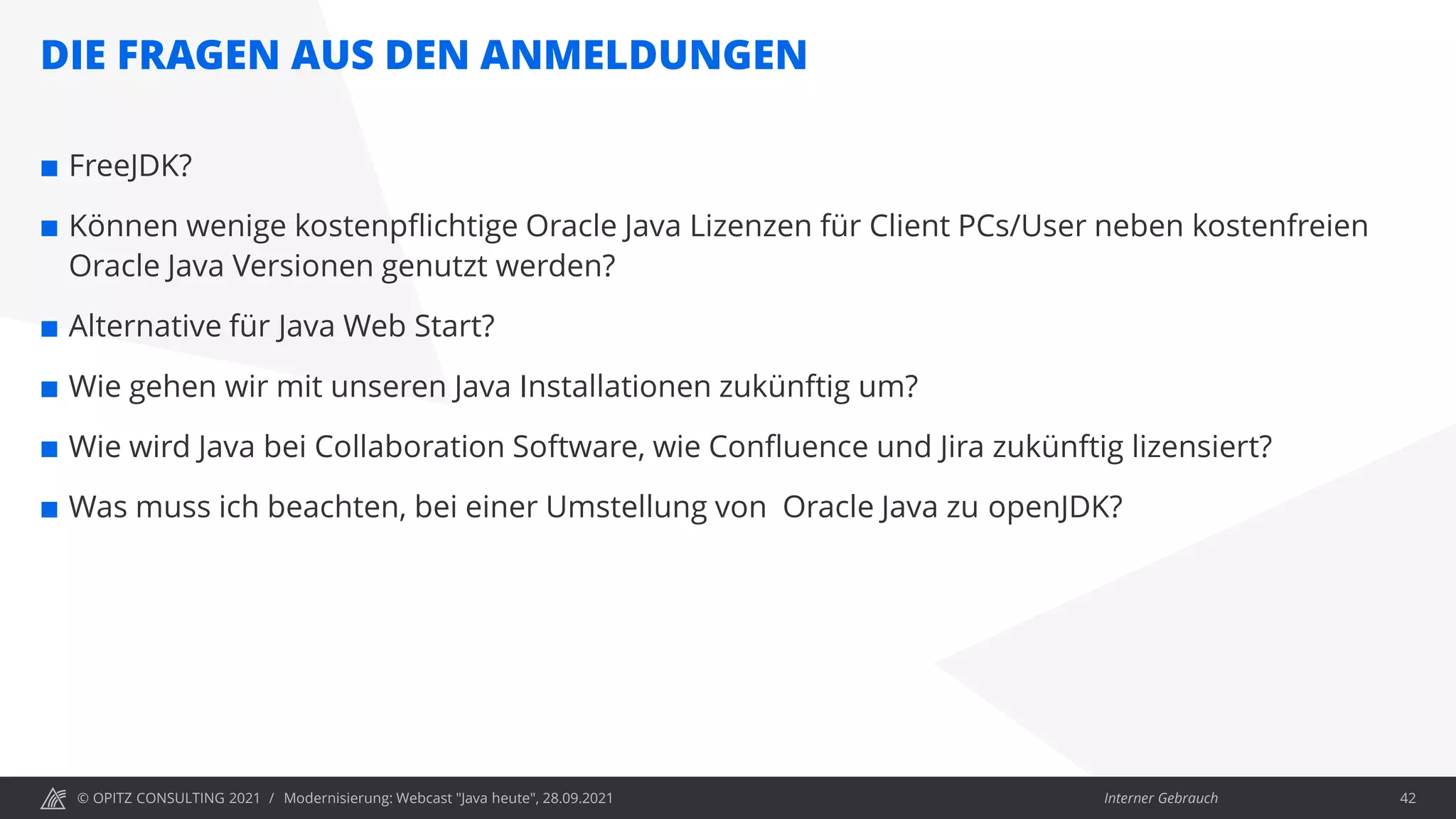 © OPITZ CONSULTING 2021 / Interner Gebrauch
DIE FRAGEN AUS DEN ANMELDUNGEN
Modernisierung: Webcast "Java heute", 28.09.2021 42
 FreeJDK?
 Können wenige kostenpflichtige Oracle Java Lizenzen für Client PCs/User neben kostenfreien
Oracle Java Versionen genutzt werden?
 Alternative für Java Web Start?
 Wie gehen wir mit unseren Java Installationen zukünftig um?
 Wie wird Java bei Collaboration Software, wie Confluence und Jira zukünftig lizensiert?
 Was muss ich beachten, bei einer Umstellung von Oracle Java zu openJDK?
 