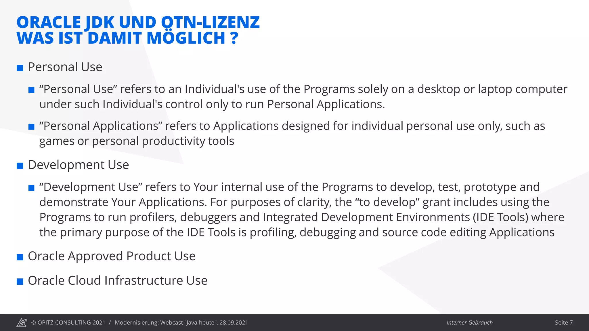 © OPITZ CONSULTING 2021 / Interner Gebrauch
ORACLE JDK UND OTN-LIZENZ
WAS IST DAMIT MÖGLICH ?
Modernisierung: Webcast "Java heute", 28.09.2021 Seite 7
 Personal Use
 “Personal Use” refers to an Individual's use of the Programs solely on a desktop or laptop computer
under such Individual's control only to run Personal Applications.
 “Personal Applications” refers to Applications designed for individual personal use only, such as
games or personal productivity tools
 Development Use
 “Development Use” refers to Your internal use of the Programs to develop, test, prototype and
demonstrate Your Applications. For purposes of clarity, the “to develop” grant includes using the
Programs to run profilers, debuggers and Integrated Development Environments (IDE Tools) where
the primary purpose of the IDE Tools is profiling, debugging and source code editing Applications
 Oracle Approved Product Use
 Oracle Cloud Infrastructure Use
 