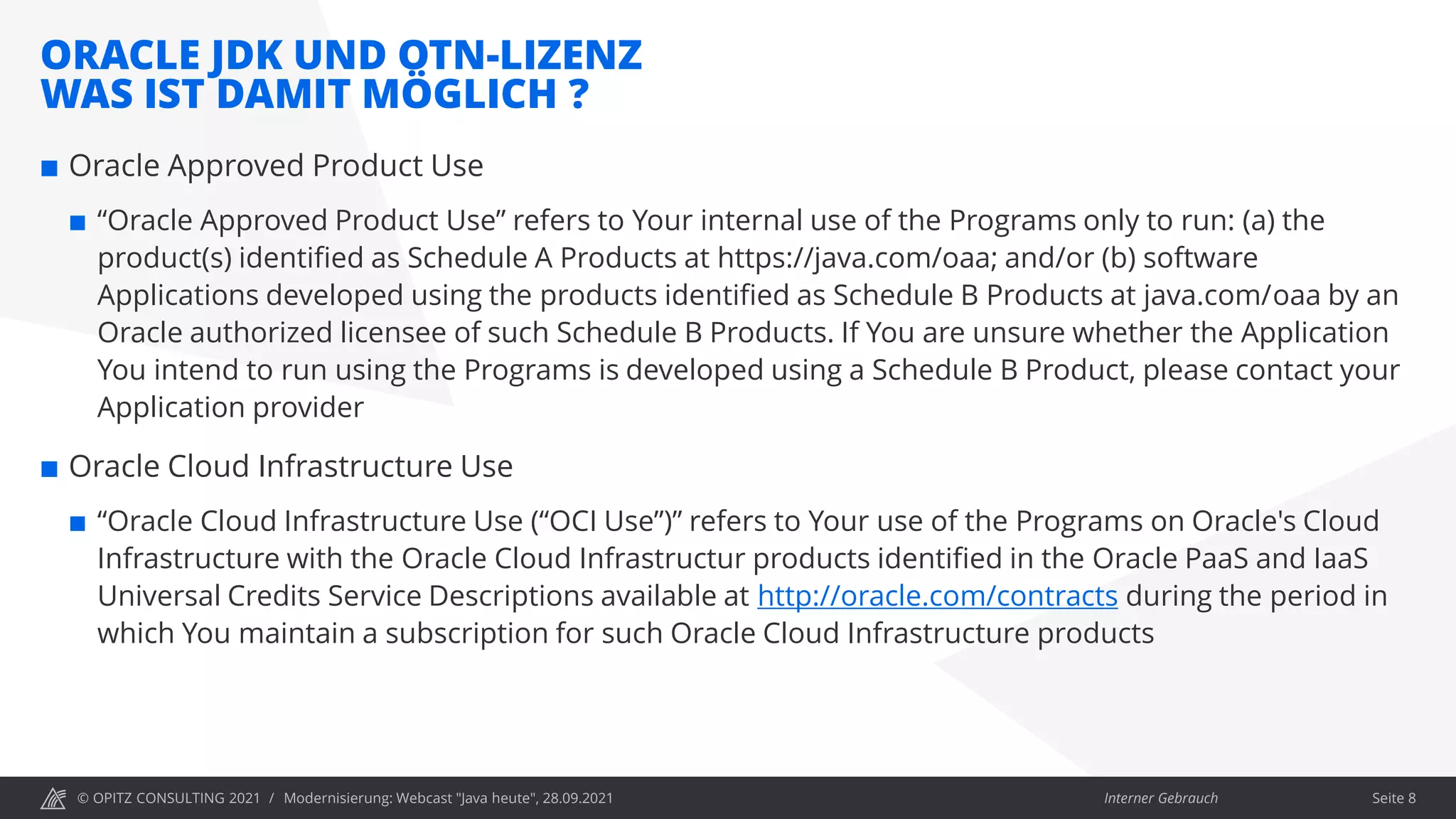 © OPITZ CONSULTING 2021 / Interner Gebrauch
ORACLE JDK UND OTN-LIZENZ
WAS IST DAMIT MÖGLICH ?
Modernisierung: Webcast "Java heute", 28.09.2021 Seite 8
 Oracle Approved Product Use
 “Oracle Approved Product Use” refers to Your internal use of the Programs only to run: (a) the
product(s) identified as Schedule A Products at https://java.com/oaa; and/or (b) software
Applications developed using the products identified as Schedule B Products at java.com/oaa by an
Oracle authorized licensee of such Schedule B Products. If You are unsure whether the Application
You intend to run using the Programs is developed using a Schedule B Product, please contact your
Application provider
 Oracle Cloud Infrastructure Use
 “Oracle Cloud Infrastructure Use (“OCI Use”)” refers to Your use of the Programs on Oracle's Cloud
Infrastructure with the Oracle Cloud Infrastructur products identified in the Oracle PaaS and IaaS
Universal Credits Service Descriptions available at http://oracle.com/contracts during the period in
which You maintain a subscription for such Oracle Cloud Infrastructure products
 