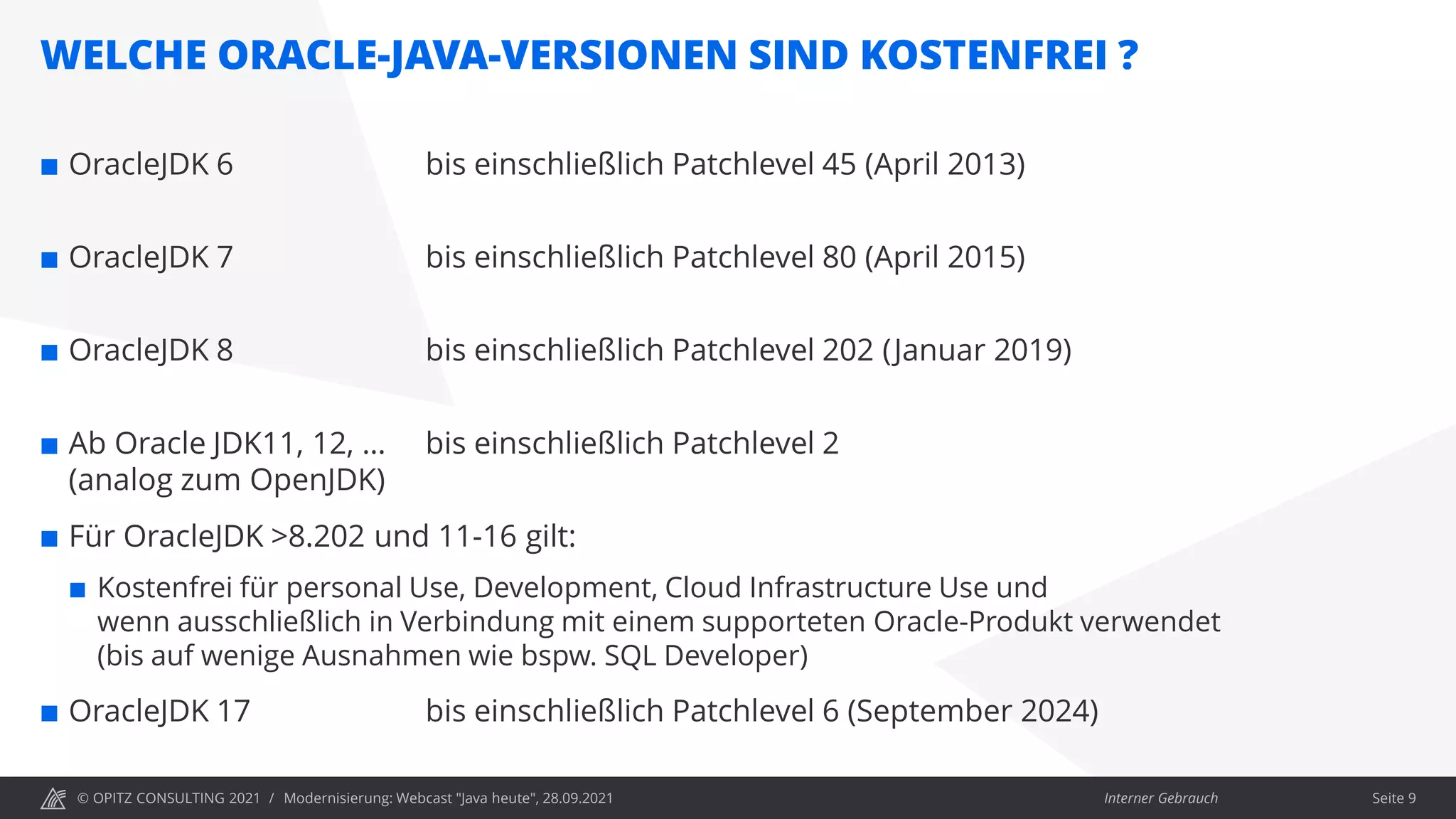 © OPITZ CONSULTING 2021 / Interner Gebrauch
WELCHE ORACLE-JAVA-VERSIONEN SIND KOSTENFREI ?
Modernisierung: Webcast "Java heute", 28.09.2021 Seite 9
 OracleJDK 6 bis einschließlich Patchlevel 45 (April 2013)
 OracleJDK 7 bis einschließlich Patchlevel 80 (April 2015)
 OracleJDK 8 bis einschließlich Patchlevel 202 (Januar 2019)
 Ab Oracle JDK11, 12, … bis einschließlich Patchlevel 2
(analog zum OpenJDK)
 Für OracleJDK >8.202 und 11-16 gilt:
 Kostenfrei für personal Use, Development, Cloud Infrastructure Use und
wenn ausschließlich in Verbindung mit einem supporteten Oracle-Produkt verwendet
(bis auf wenige Ausnahmen wie bspw. SQL Developer)
 OracleJDK 17 bis einschließlich Patchlevel 6 (September 2024)
 