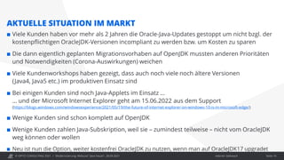 © OPITZ CONSULTING 2021 / Interner Gebrauch
Modernisierung: Webcast "Java heute", 28.09.2021
AKTUELLE SITUATION IM MARKT
 Viele Kunden haben vor mehr als 2 Jahren die Oracle-Java-Updates gestoppt um nicht bzgl. der
kostenpflichtigen OracleJDK-Versionen incompliant zu werden bzw. um Kosten zu sparen
 Die dann eigentlich geplanten Migrationsvorhaben auf OpenJDK mussten anderen Prioritäten
und Notwendigkeiten (Corona-Auswirkungen) weichen
 Viele Kundenworkshops haben gezeigt, dass auch noch viele noch ältere Versionen
(Java4, Java5 etc.) im produktiven Einsatz sind
 Bei einigen Kunden sind noch Java-Applets im Einsatz …
… und der Microsoft Internet Explorer geht am 15.06.2022 aus dem Support
(https://blogs.windows.com/windowsexperience/2021/05/19/the-future-of-internet-explorer-on-windows-10-is-in-microsoft-edge/)
 Wenige Kunden sind schon komplett auf OpenJDK
 Wenige Kunden zahlen Java-Subskription, weil sie – zumindest teilweise – nicht vom OracleJDK
weg können oder wollen
 Neu ist nun die Option, weiter kostenfrei OracleJDK zu nutzen, wenn man auf OracleJDK17 upgradet
Seite 14
 