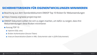 © OPITZ CONSULTING 2021 / Interner Gebrauch
Modernisierung: Webcast "Java heute", 28.09.2021 Seite 20
SICHERHEITSRISIKEN FÜR EIGENENTWICKLUNGEN MINIMIEREN
 Beachtung aus dem Standarddokument OWASP Top 10 Risiken für Webanwendungen
 https://owasp.org/www-project-top-ten
 OWASP Dokument sollten Sie sich zu eigen machen, um dafür zu sorgen, dass ihre
Webanwendungen diese Risiken minimieren
 Auszug TOP 10
 Injection (SQL usw.)
 Broken Authentication (Session Token)
 Insecure Deserialization (Daten in XML- Dokumenten oder in JSON Dokumenten)
 