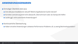 © OPITZ CONSULTING 2021 / Interner Gebrauch
ANWENDUNGSSZENARIEN
Modernisierung: Webcast "Java heute", 28.09.2021 25
 Einmaliger Überblick über Java
 Sind alle Java-Installationen aktuell? Welche Applikationen laufen derzeit?
 Korrekte Lizenzierung wird nicht überprüft, Übersicht kann aber als Startpunkt helfen
 Laufen ggf. nicht autorisierte Anwendungen?
 Kontinuierliche Überwachung
 Haben einzelne Anwendungen zeitweise Performance-Probleme z.B. zu wenig Rechnerkapazitäten?
 
